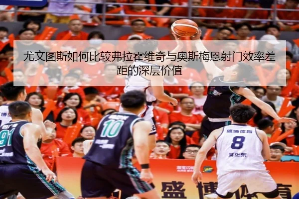 尤文图斯如何比较弗拉霍维奇与奥斯梅恩射门效率差距的深层价值