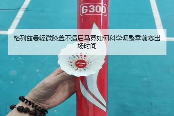 格列兹曼轻微膝盖不适后马竞如何科学调整季前赛出场时间